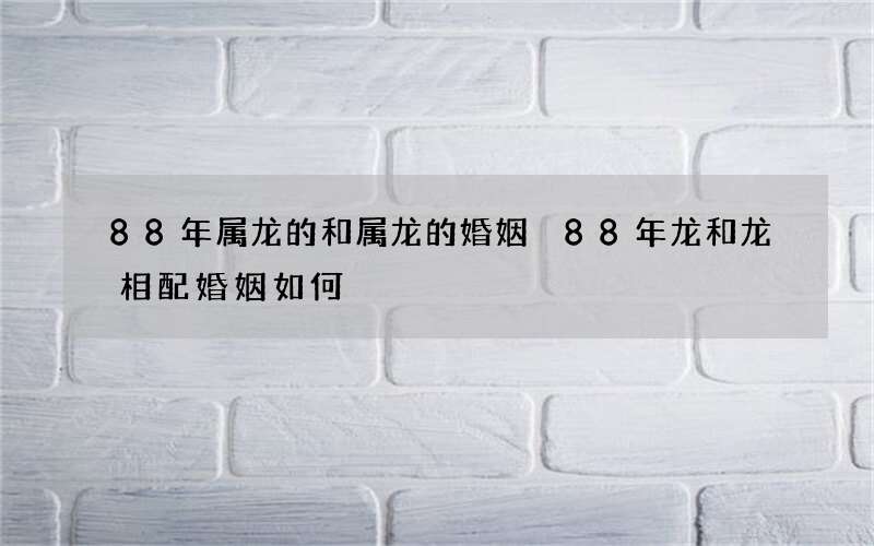 88年属龙的和属龙的婚姻 88年龙和龙相配婚姻如何